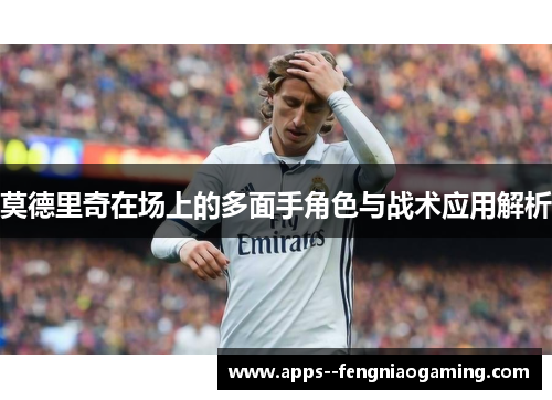 莫德里奇在场上的多面手角色与战术应用解析