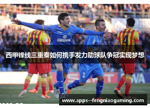 西甲锋线三重奏如何携手发力助球队争冠实现梦想 西甲锋线三重奏如何携手发力助球队争冠实现梦想