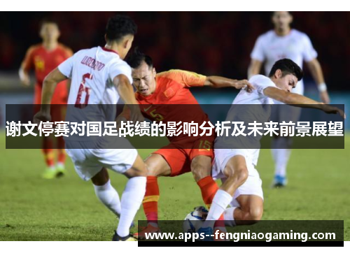 谢文停赛对国足战绩的影响分析及未来前景展望