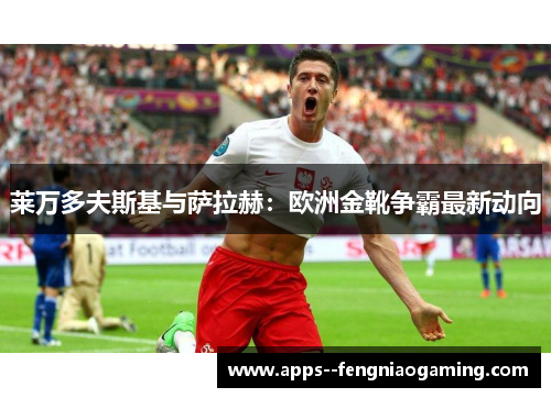 莱万多夫斯基与萨拉赫：欧洲金靴争霸最新动向