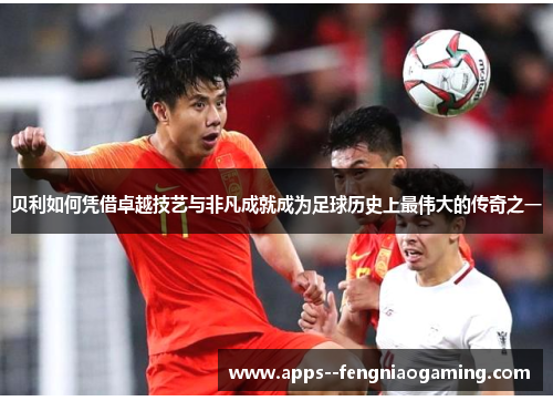 贝利如何凭借卓越技艺与非凡成就成为足球历史上最伟大的传奇之一