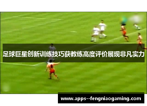 足球巨星创新训练技巧获教练高度评价展现非凡实力 足球巨星创新训练技巧获教练高度评价展现非凡实力