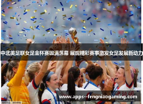 中北美足联女足金杯赛圆满落幕 展现精彩赛事激发女足发展新动力