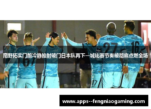 南野拓实门前冷静推射破门日本队再下一城比赛节奏被彻底点燃全场