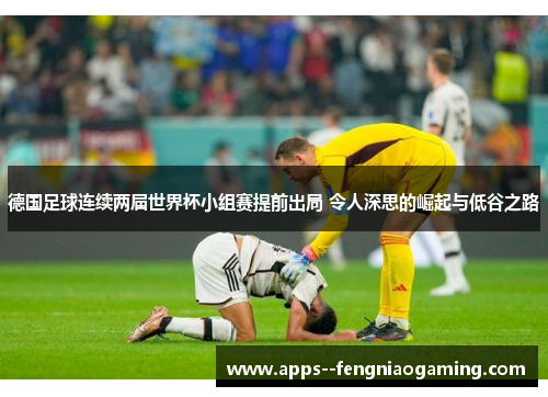 德国足球连续两届世界杯小组赛提前出局 令人深思的崛起与低谷之路