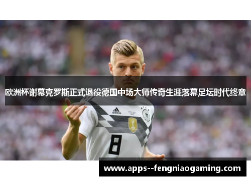 欧洲杯谢幕克罗斯正式退役德国中场大师传奇生涯落幕足坛时代终章 欧洲杯谢幕克罗斯正式退役德国中场大师传奇生涯落幕足坛时代终章