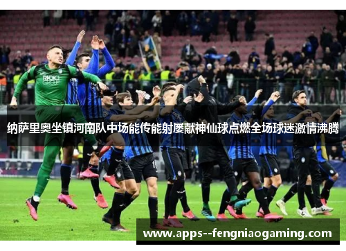 纳萨里奥坐镇河南队中场能传能射屡献神仙球点燃全场球迷激情沸腾