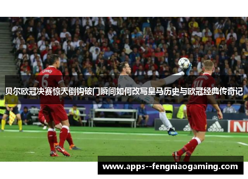 贝尔欧冠决赛惊天倒钩破门瞬间如何改写皇马历史与欧冠经典传奇记 贝尔欧冠决赛惊天倒钩破门瞬间如何改写皇马历史与欧冠经典传奇记