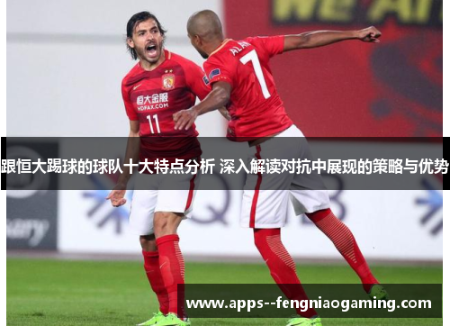 跟恒大踢球的球队十大特点分析 深入解读对抗中展现的策略与优势