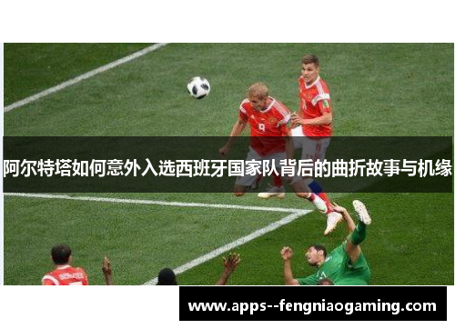 阿尔特塔如何意外入选西班牙国家队背后的曲折故事与机缘