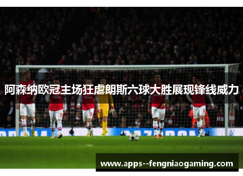 阿森纳欧冠主场狂虐朗斯六球大胜展现锋线威力