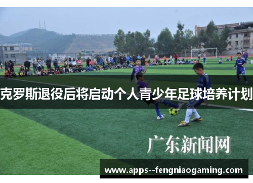 克罗斯退役后将启动个人青少年足球培养计划 克罗斯退役后将启动个人青少年足球培养计划