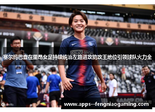 塞尔玛巴查在里昂女足持续统治左路进攻助攻王地位引领球队火力全