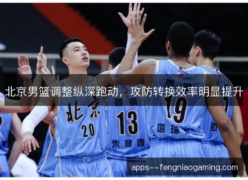 北京男篮调整纵深跑动，攻防转换效率明显提升